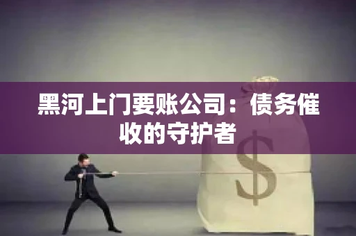 黑河上门要账公司：债务催收的守护者