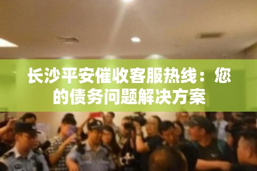 长沙平安催收客服热线：您的债务问题解决方案
